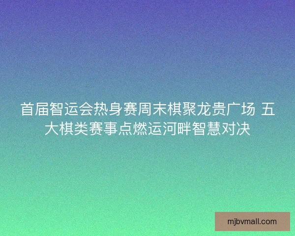 首届智运会热身赛周末棋聚龙贵广场 五大棋类赛事点燃运河畔智慧对决