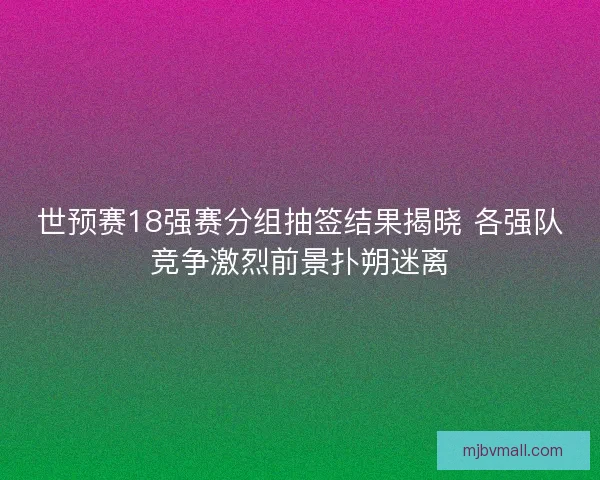 世预赛18强赛分组抽签结果揭晓 各强队竞争激烈前景扑朔迷离