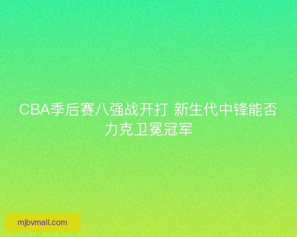 CBA季后赛八强战开打 新生代中锋能否力克卫冕冠军