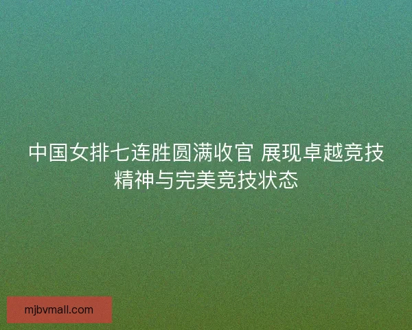 中国女排七连胜圆满收官 展现卓越竞技精神与完美竞技状态